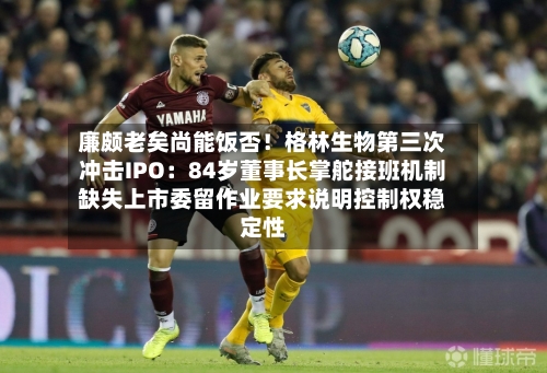 廉颇老矣尚能饭否！格林生物第三次冲击IPO：84岁董事长掌舵接班机制缺失上市委留作业要求说明控制权稳定性-第2张图片