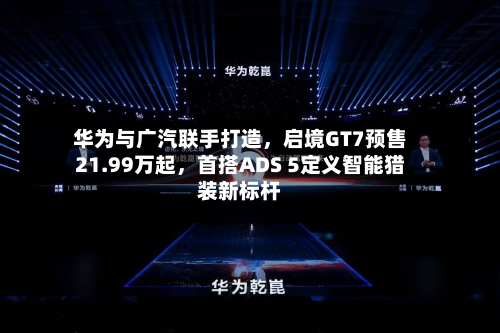 华为与广汽联手打造，启境GT7预售21.99万起，首搭ADS 5定义智能猎装新标杆-第3张图片
