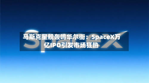 马斯克星舰轰鸣华尔街：SpaceX万亿IPO引发市场狂热