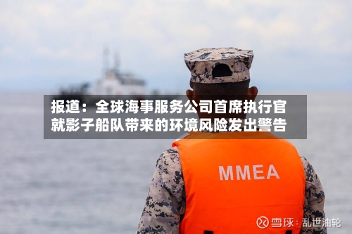 报道：全球海事服务公司首席执行官就影子船队带来的环境风险发出警告-第2张图片