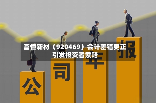 富恒新材（920469）会计差错更正引发投资者索赔-第3张图片