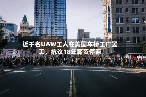 近千名UAW工人在美国车桥工厂罢工，抗议18年薪资停滞-第3张图片