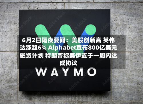 6月2日隔夜要闻：美股创新高 英伟达涨超6% Alphabet宣布800亿美元融资计划 特朗普称美伊或于一周内达成协议