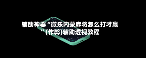 辅助神器“微乐内蒙麻将怎么打才赢”(作弊)辅助透视教程-第3张图片