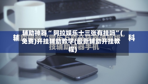辅助神器“ 阿拉娱乐十三张有挂吗”(免费)开挂辅助教学(最新辅助开挂教程)