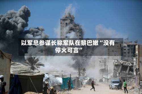 以军总参谋长称军队在黎巴嫩“没有停火可言”-第2张图片