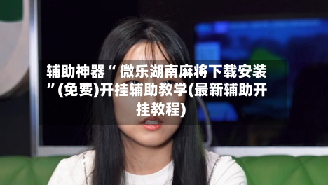 辅助神器“ 微乐湖南麻将下载安装”(免费)开挂辅助教学(最新辅助开挂教程)-第3张图片
