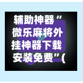 辅助神器“ 微乐麻将外挂神器下载安装免费”(免费)开挂辅助教学(最新辅助开挂教程)