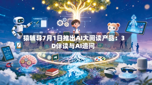 猿辅导7月1日推出AI大阅读产品：3D伴读与AI追问