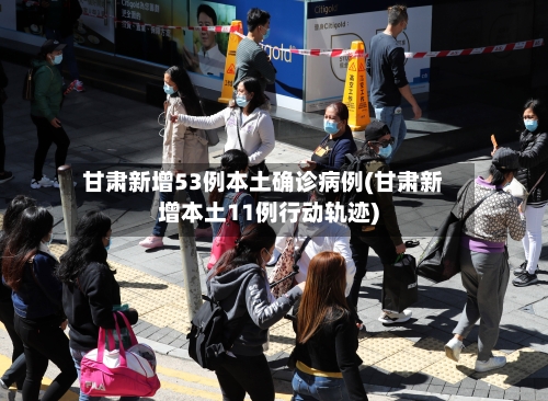 甘肃新增53例本土确诊病例(甘肃新增本土11例行动轨迹)