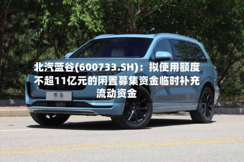 北汽蓝谷(600733.SH)：拟使用额度不超11亿元的闲置募集资金临时补充流动资金