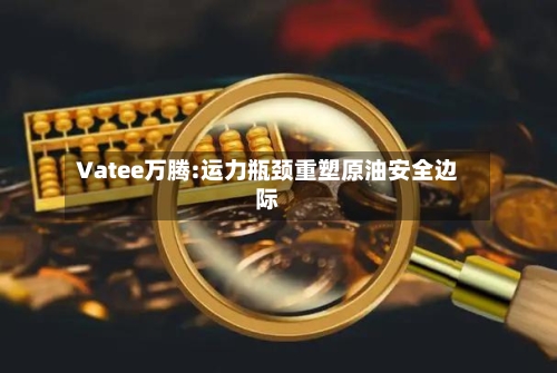 Vatee万腾:运力瓶颈重塑原油安全边际