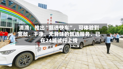 滴滴：推出“甄选快车	”	，可体验到宽敞	、干净、无异味的甄选服务，已在24城试行上线-第2张图片