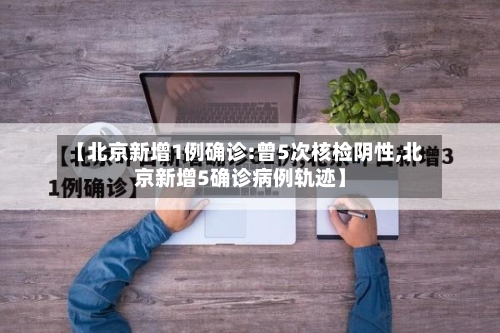 【北京新增1例确诊:曾5次核检阴性,北京新增5确诊病例轨迹】