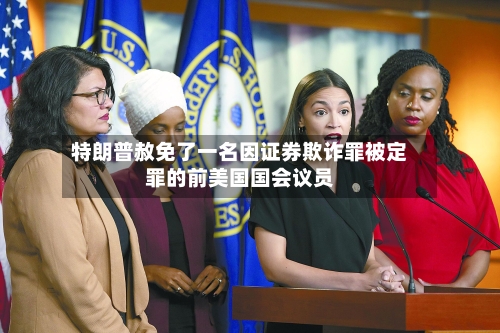 特朗普赦免了一名因证券欺诈罪被定罪的前美国国会议员-第2张图片