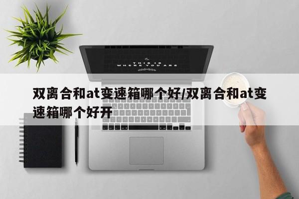 双离合和at变速箱哪个好/双离合和at变速箱哪个好开